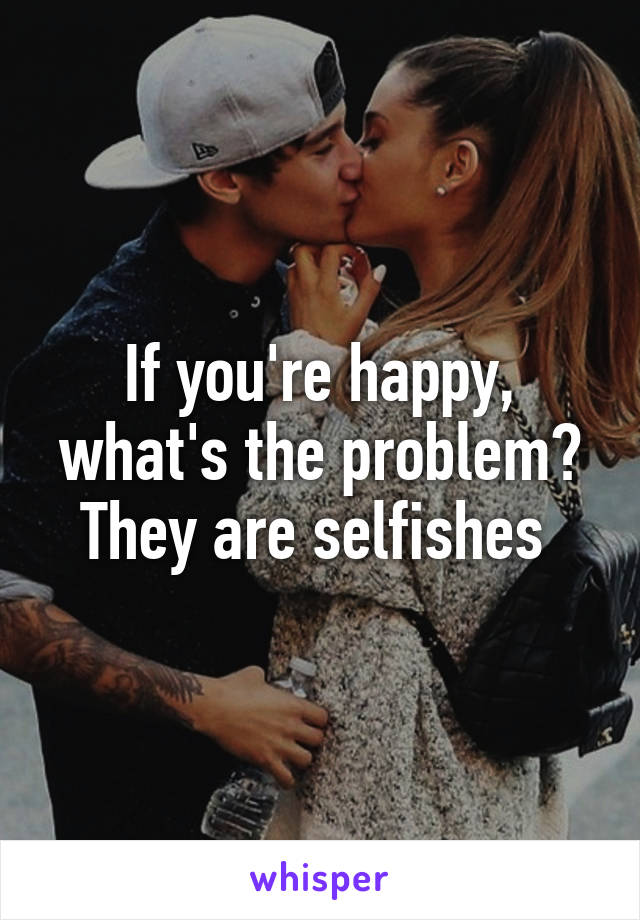 If you're happy, what's the problem? They are selfishes 