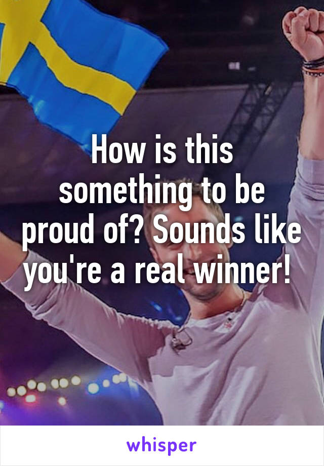 How is this something to be proud of? Sounds like you're a real winner!  