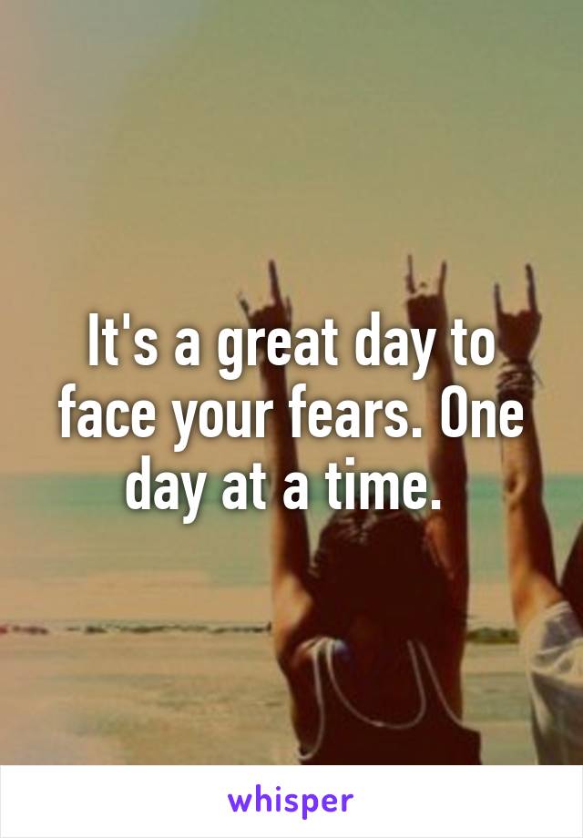 It's a great day to face your fears. One day at a time. 