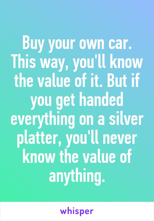 Buy your own car. This way, you'll know the value of it. But if you get handed everything on a silver platter, you'll never know the value of anything.