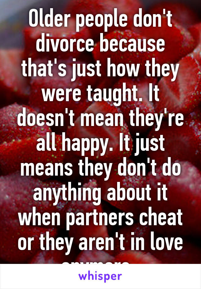 Older people don't divorce because that's just how they were taught. It doesn't mean they're all happy. It just means they don't do anything about it when partners cheat or they aren't in love anymore. 