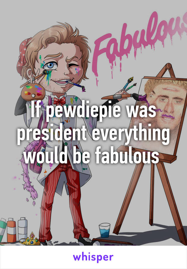 If pewdiepie was president everything would be fabulous 