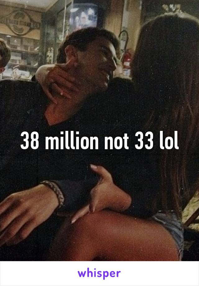 38 million not 33 lol