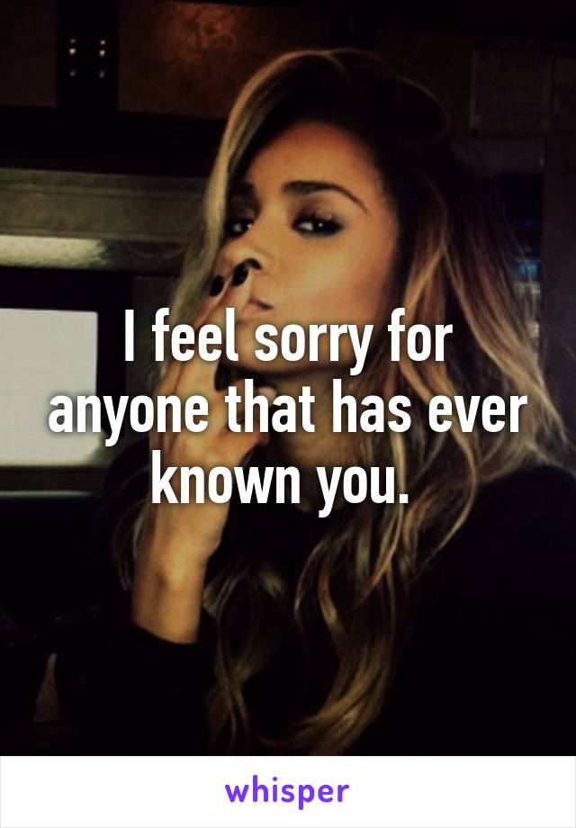 I feel sorry for anyone that has ever known you. 