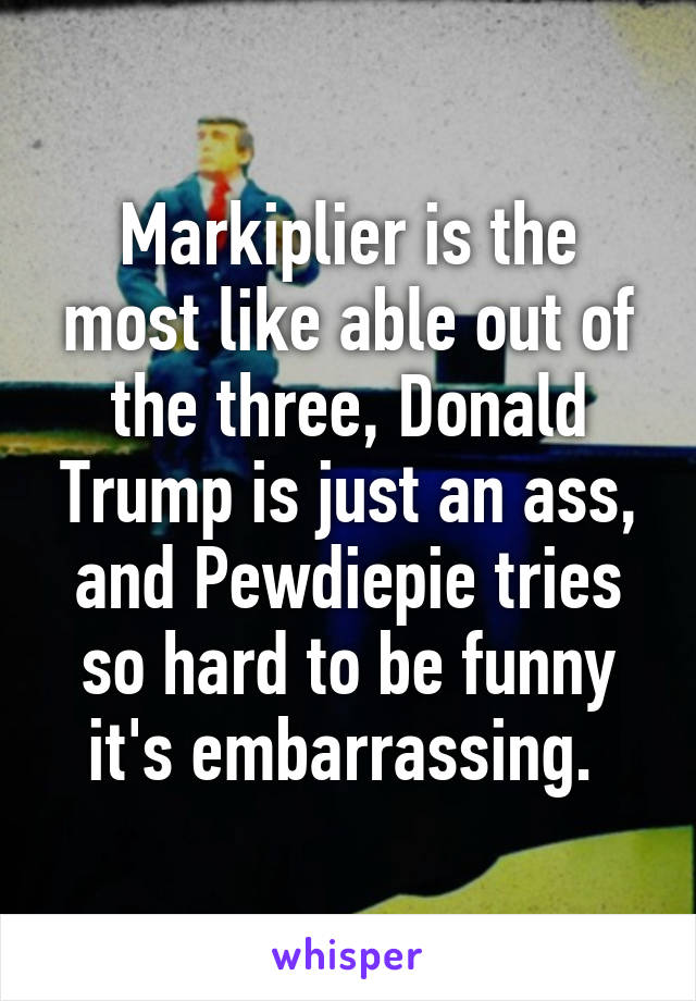 Markiplier is the most like able out of the three, Donald Trump is just an ass, and Pewdiepie tries so hard to be funny it's embarrassing. 