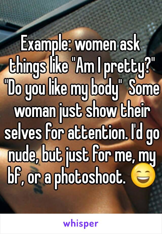 Example: women ask things like "Am I pretty?" "Do you like my body"  Some woman just show their selves for attention. I'd go nude, but just for me, my bf, or a photoshoot. 😄