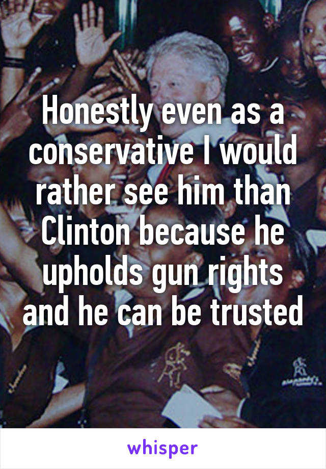 Honestly even as a conservative I would rather see him than Clinton because he upholds gun rights and he can be trusted 