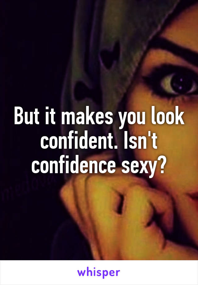 But it makes you look confident. Isn't confidence sexy?