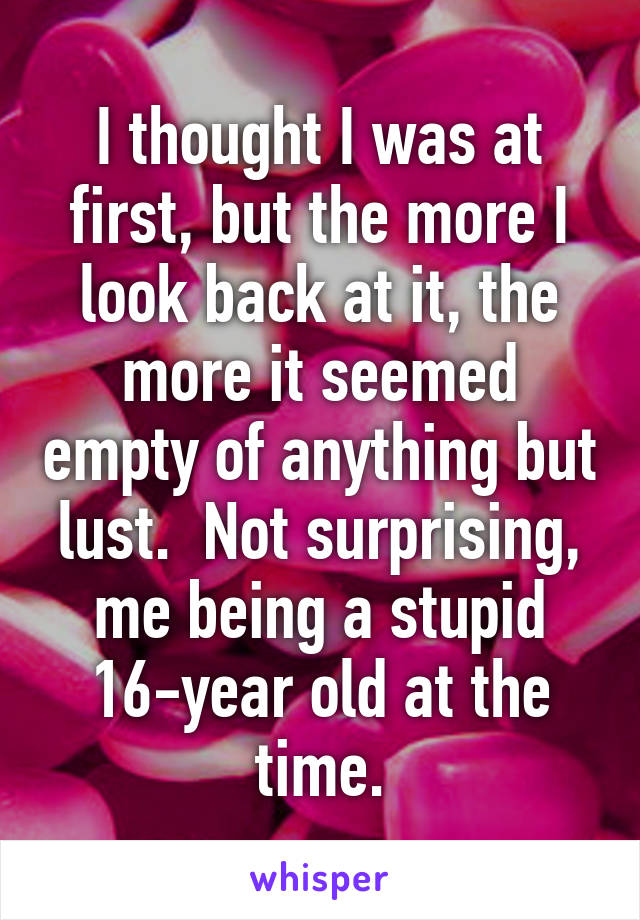 I thought I was at first, but the more I look back at it, the more it seemed empty of anything but lust.  Not surprising, me being a stupid 16-year old at the time.