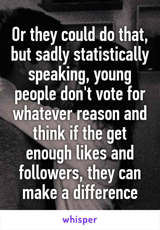 Or they could do that, but sadly statistically speaking, young people don't vote for whatever reason and think if the get enough likes and followers, they can make a difference