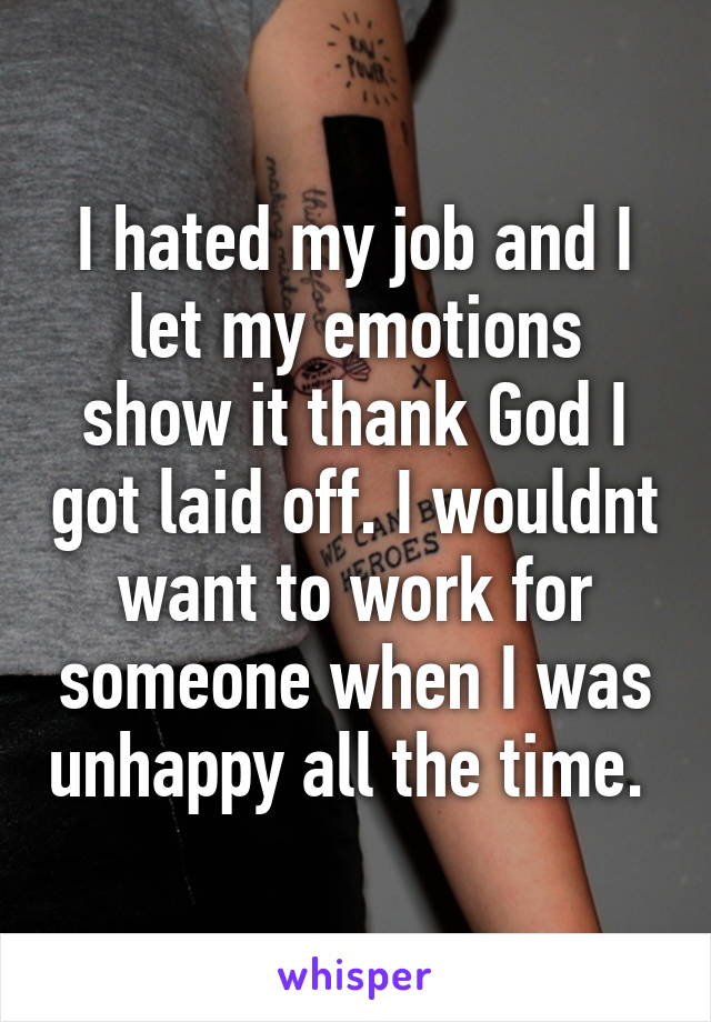 I hated my job and I let my emotions show it thank God I got laid off. I wouldnt want to work for someone when I was unhappy all the time. 