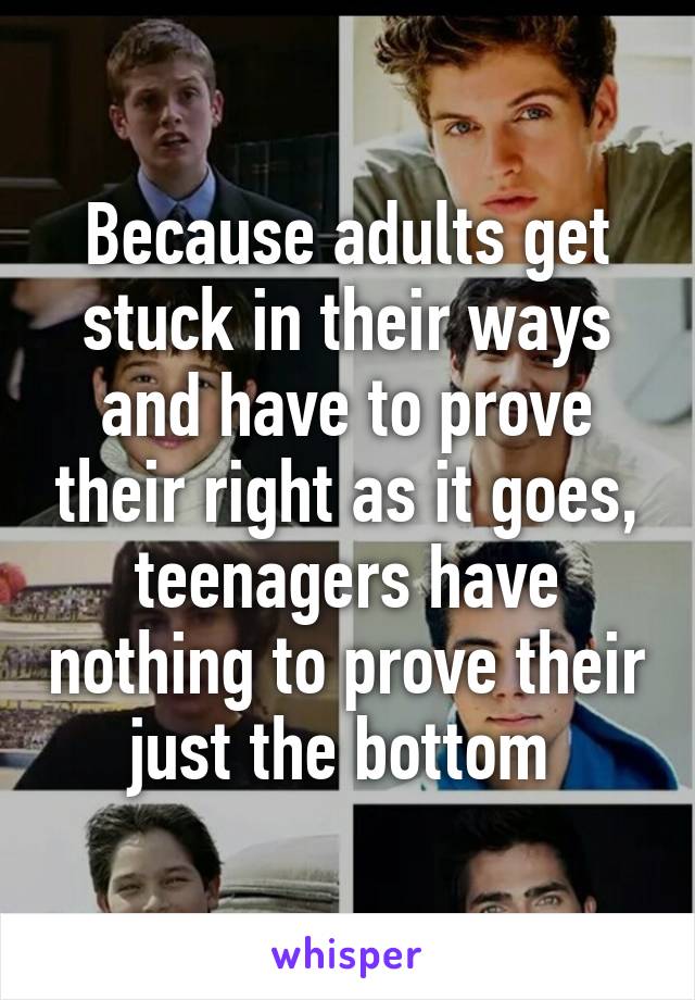 Because adults get stuck in their ways and have to prove their right as it goes, teenagers have nothing to prove their just the bottom 