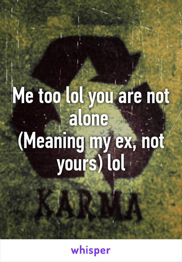 Me too lol you are not alone 
(Meaning my ex, not yours) lol