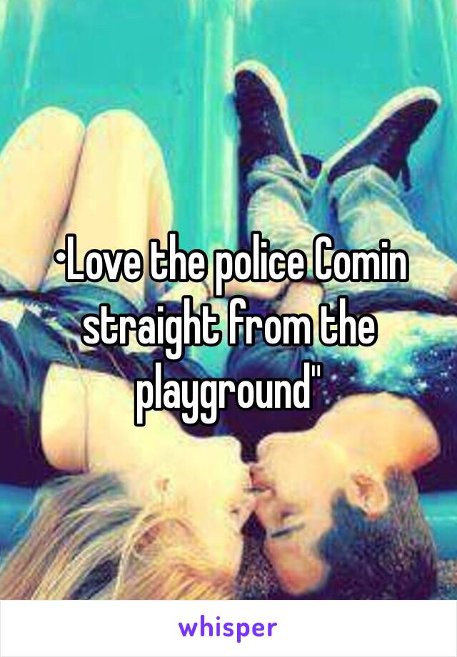 •Love the police Comin straight from the playground"