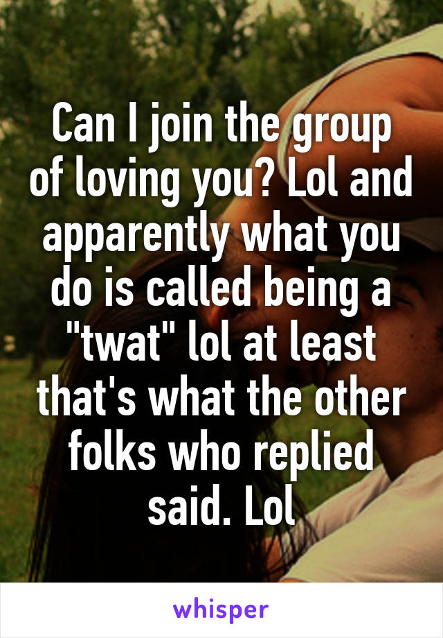 Can I join the group of loving you? Lol and apparently what you do is called being a "twat" lol at least that's what the other folks who replied said. Lol