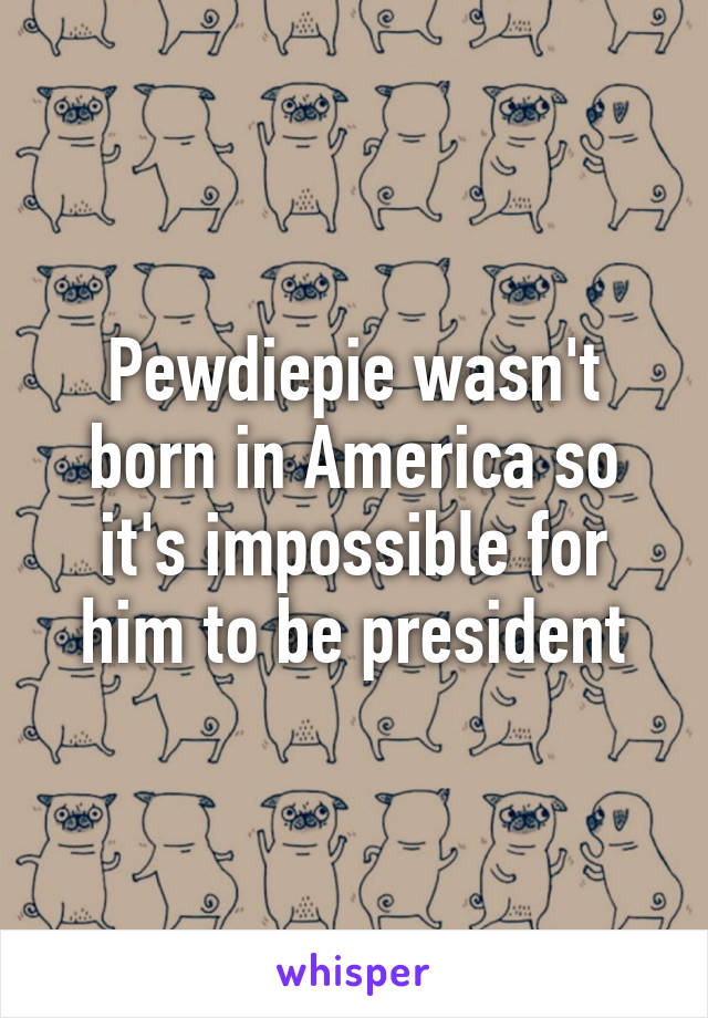 Pewdiepie wasn't born in America so it's impossible for him to be president