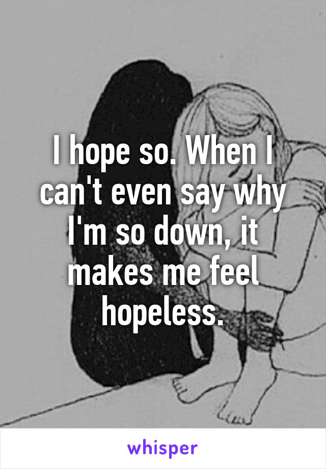 I hope so. When I can't even say why I'm so down, it makes me feel hopeless.