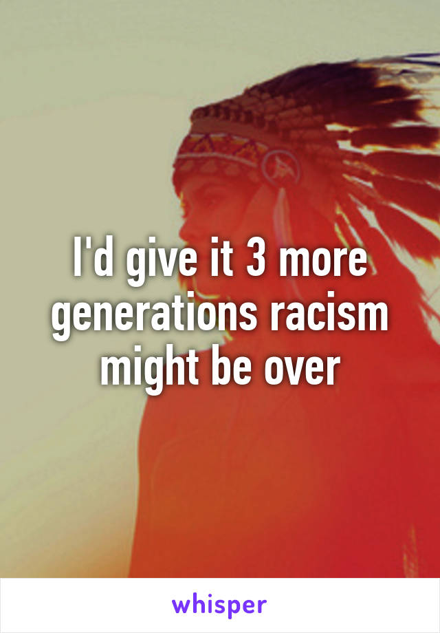 I'd give it 3 more generations racism might be over