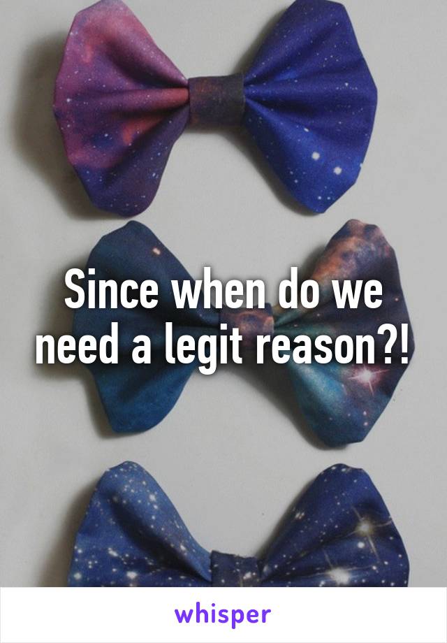 Since when do we need a legit reason?!