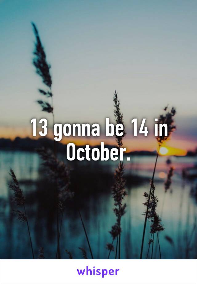 13 gonna be 14 in October.