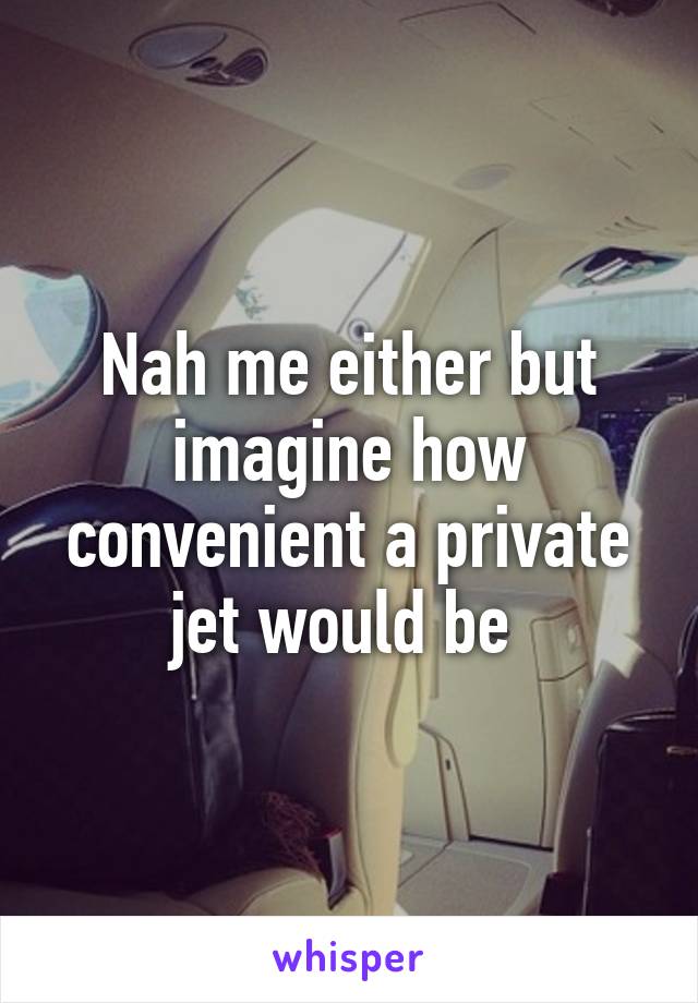 Nah me either but imagine how convenient a private jet would be 