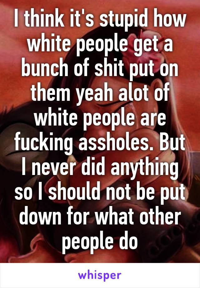 I think it's stupid how white people get a bunch of shit put on them yeah alot of white people are fucking assholes. But I never did anything so I should not be put down for what other people do
