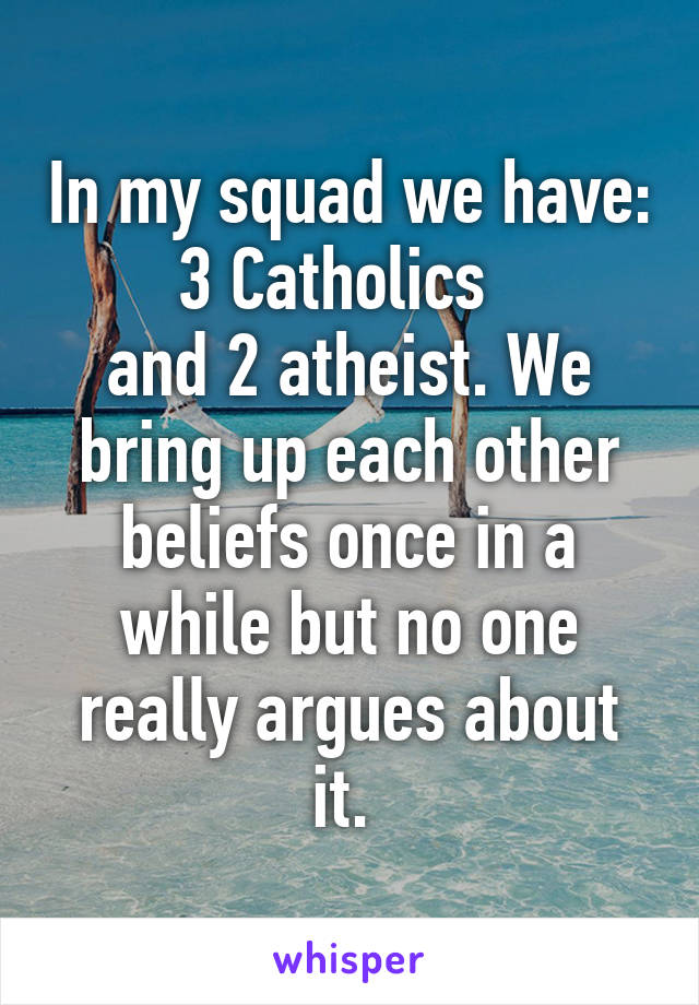 In my squad we have:
3 Catholics  
and 2 atheist. We bring up each other beliefs once in a while but no one really argues about it. 