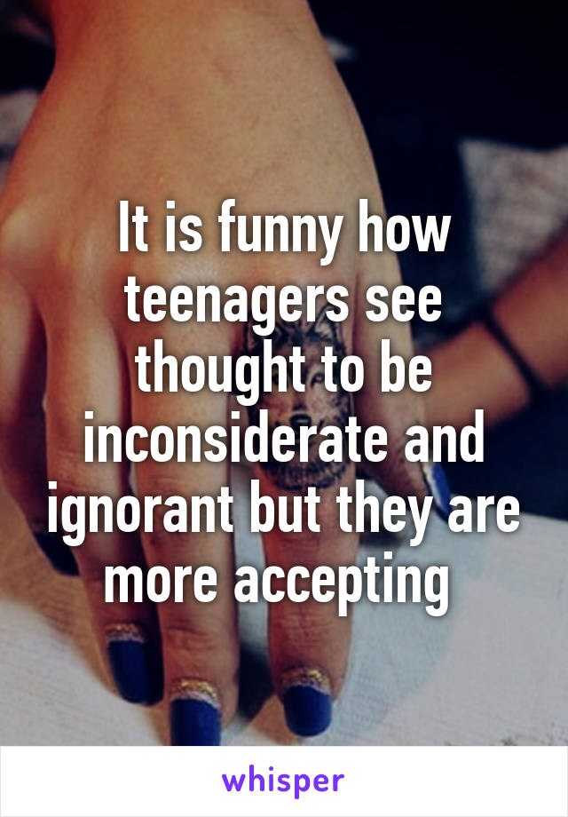 It is funny how teenagers see thought to be inconsiderate and ignorant but they are more accepting 