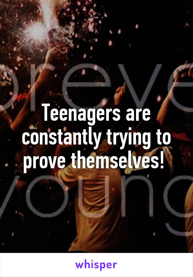 Teenagers are constantly trying to prove themselves! 