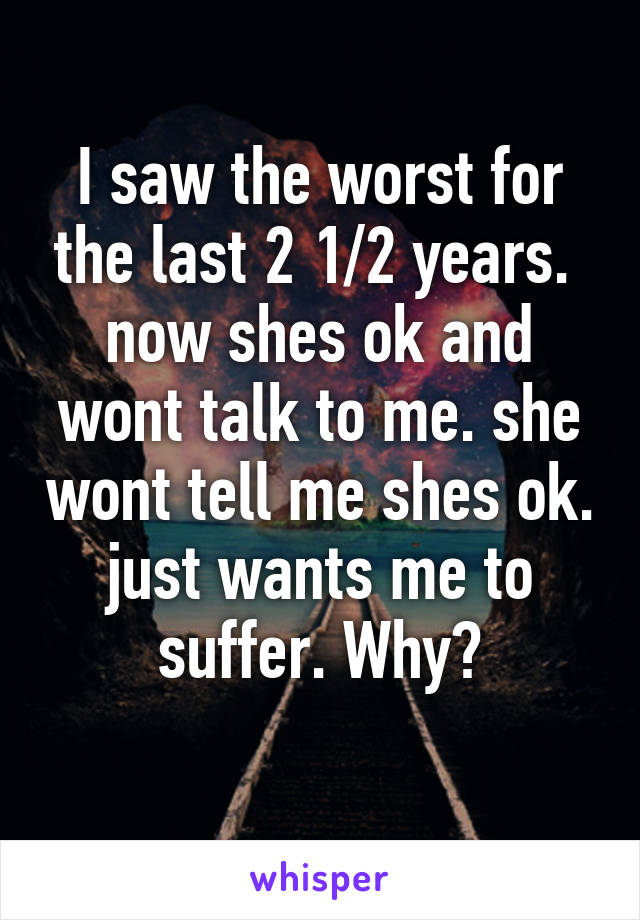 I saw the worst for the last 2 1/2 years.  now shes ok and wont talk to me. she wont tell me shes ok. just wants me to suffer. Why?
