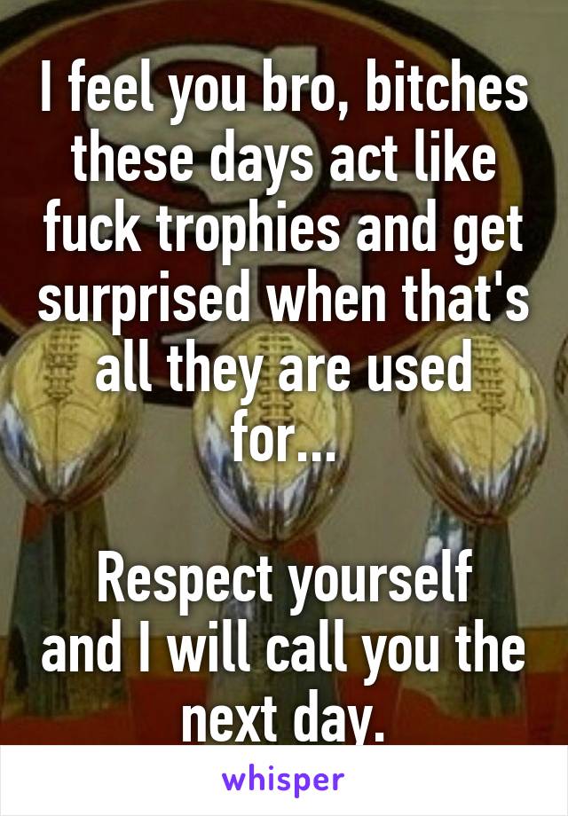 I feel you bro, bitches these days act like fuck trophies and get surprised when that's all they are used for...

Respect yourself and I will call you the next day.