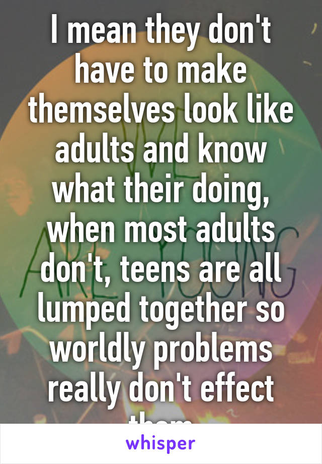 I mean they don't have to make themselves look like adults and know what their doing, when most adults don't, teens are all lumped together so worldly problems really don't effect them