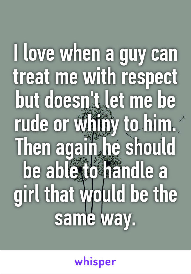 I love when a guy can treat me with respect but doesn't let me be rude or whiny to him. Then again he should be able to handle a girl that would be the same way.