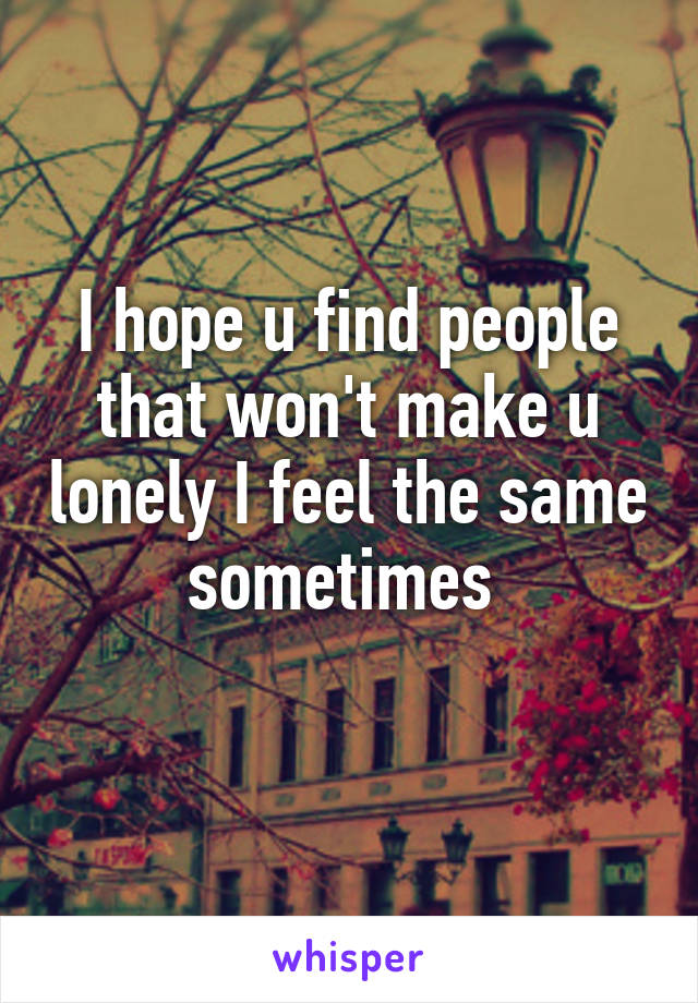 I hope u find people that won't make u lonely I feel the same sometimes 
