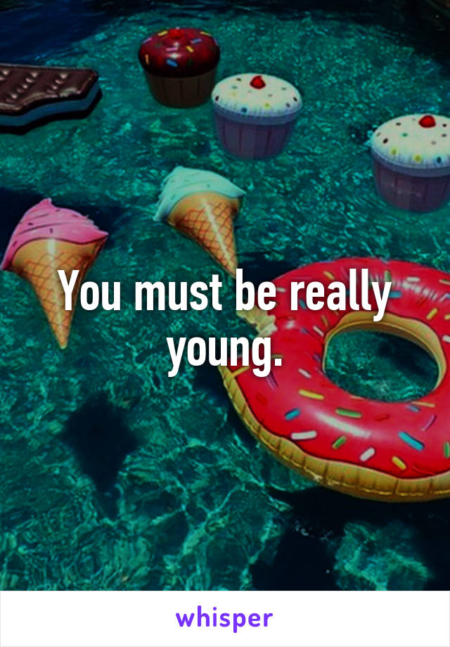You must be really young.