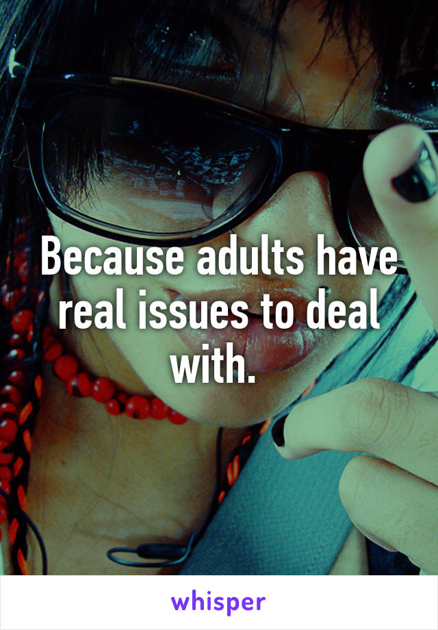 Because adults have real issues to deal with. 