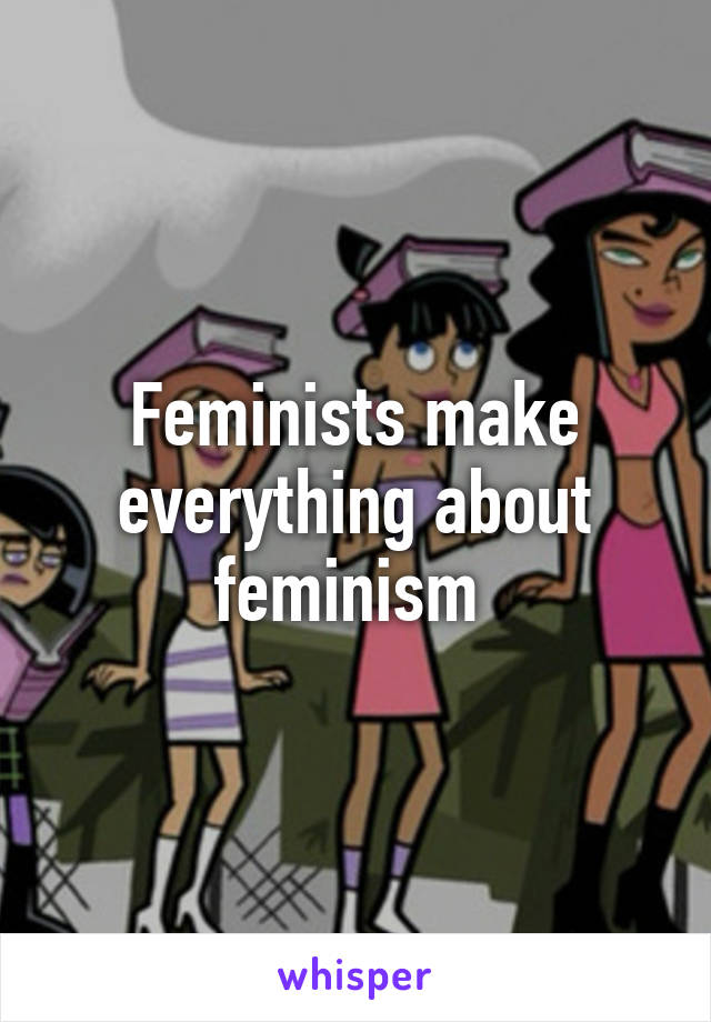 Feminists make everything about feminism 