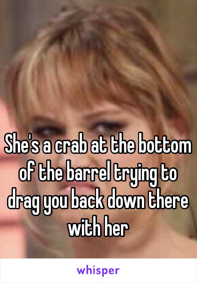 She's a crab at the bottom of the barrel trying to drag you back down there with her