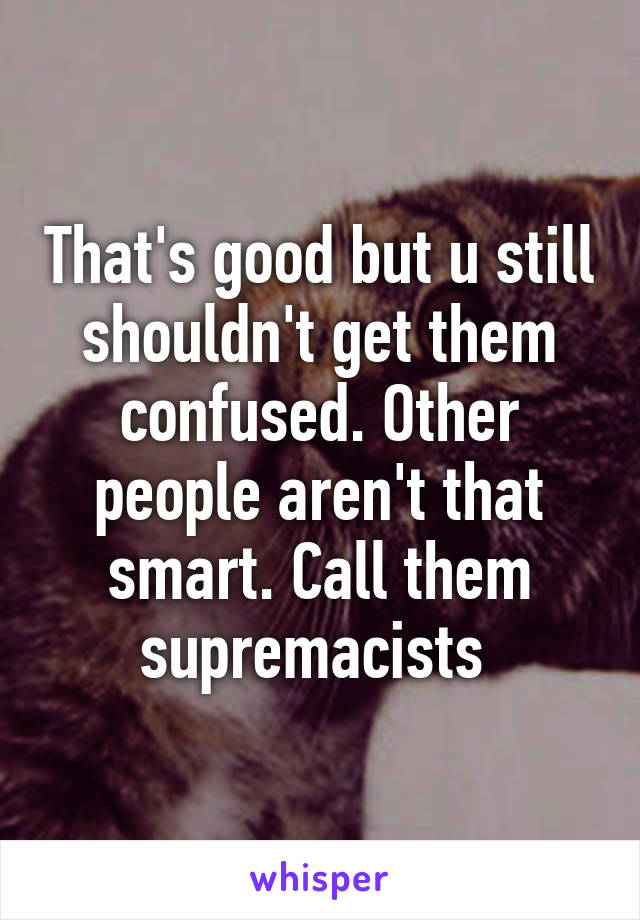 That's good but u still shouldn't get them confused. Other people aren't that smart. Call them supremacists 