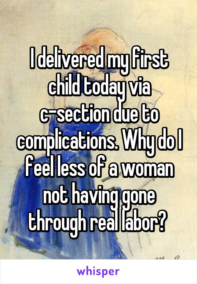 I delivered my first child today via c-section due to complications. Why do I feel less of a woman not having gone through real labor? 