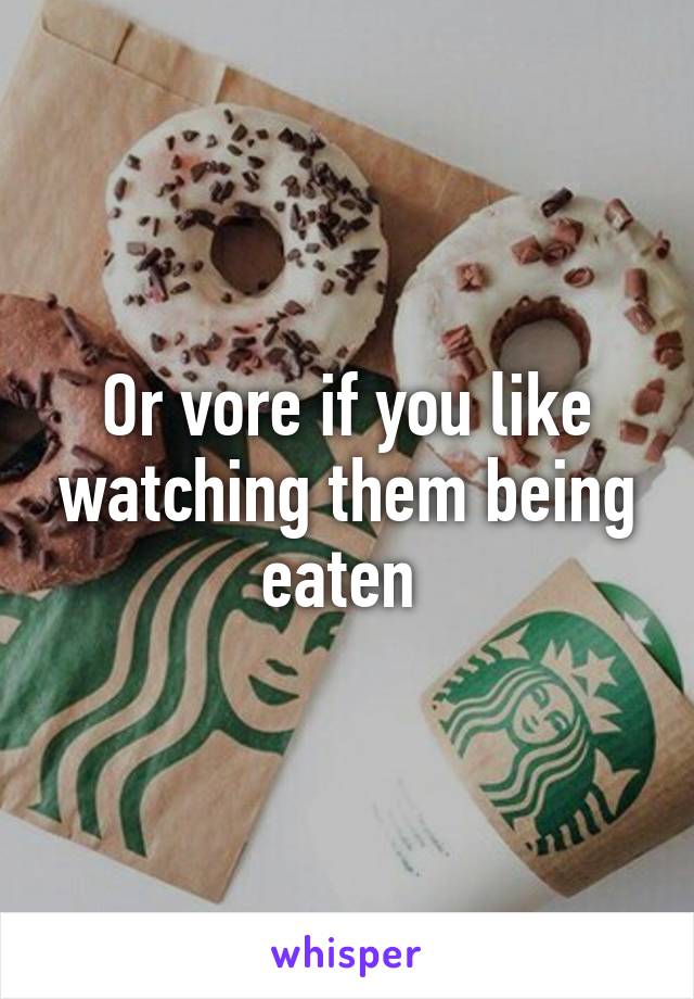 Or vore if you like watching them being eaten 