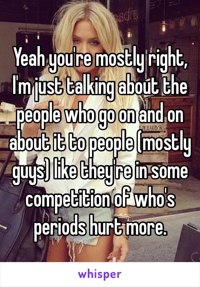 Yeah you're mostly right, I'm just talking about the people who go on and on about it to people (mostly guys) like they're in some competition of who's periods hurt more. 