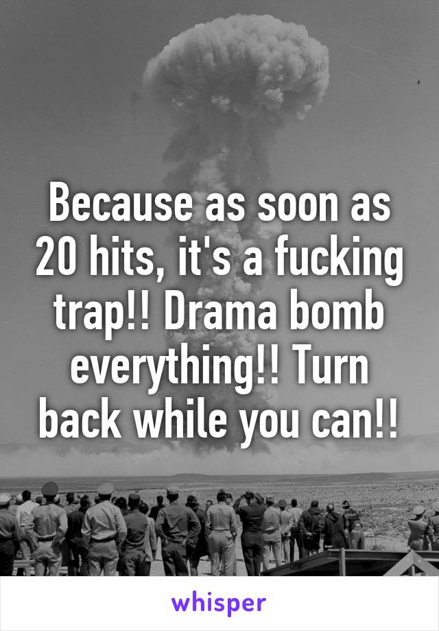 Because as soon as 20 hits, it's a fucking trap!! Drama bomb everything!! Turn back while you can!!