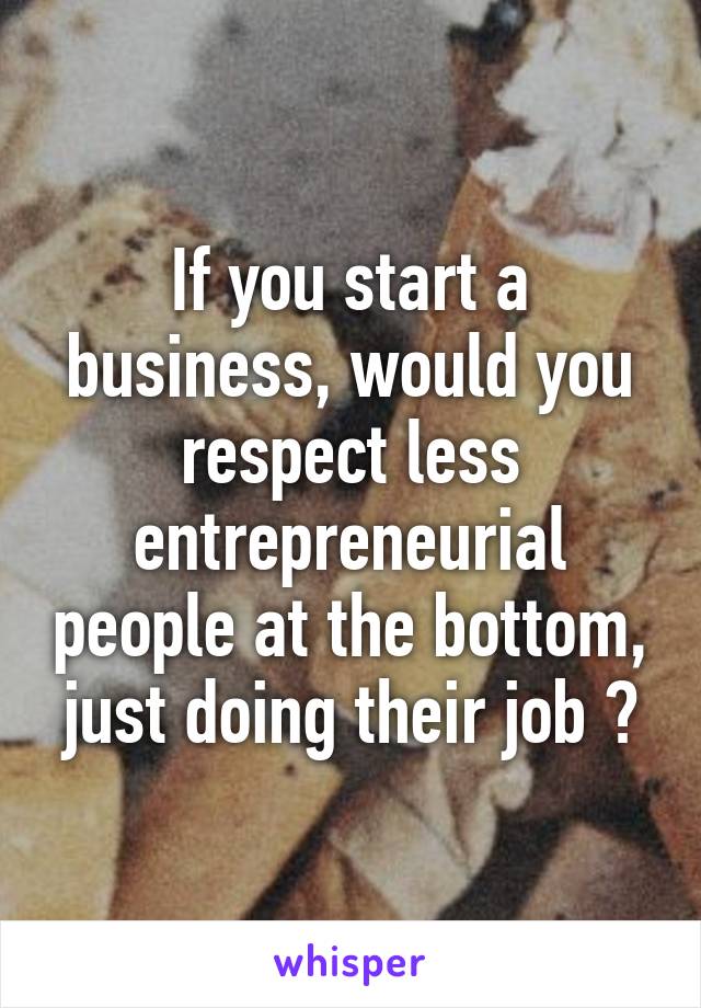 If you start a business, would you respect less entrepreneurial people at the bottom, just doing their job ?