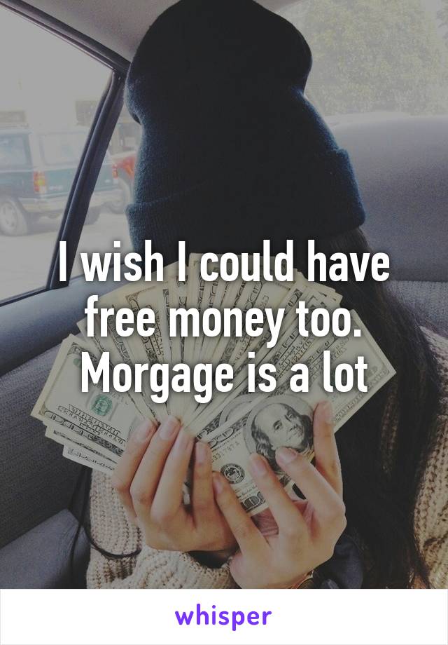 I wish I could have free money too. Morgage is a lot