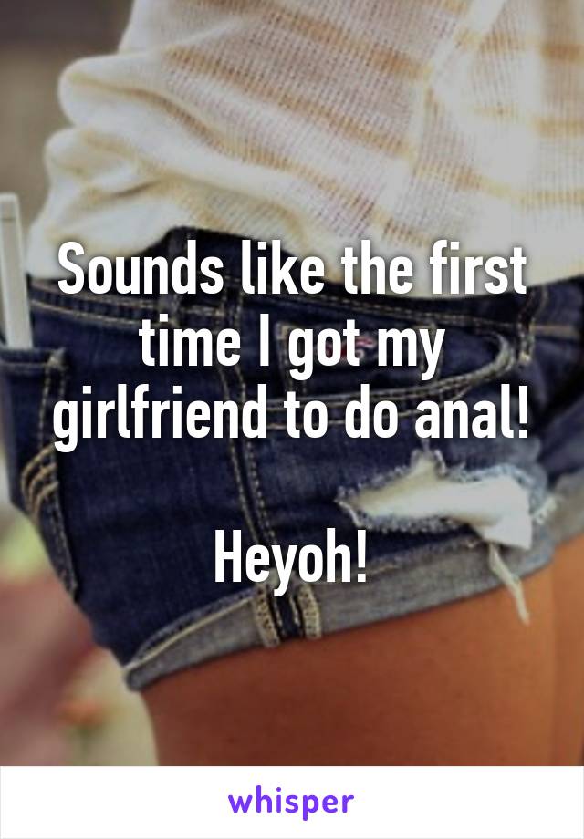 Sounds like the first time I got my girlfriend to do anal!

Heyoh!