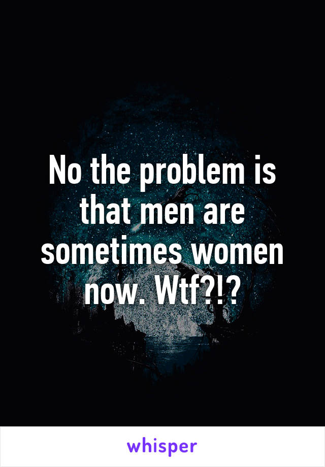 No the problem is that men are sometimes women now. Wtf?!?