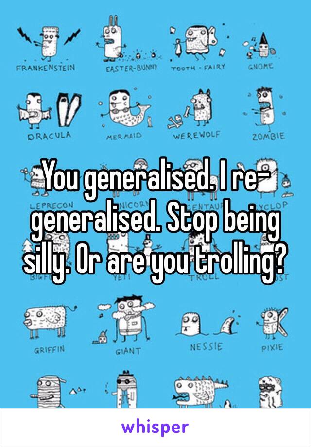 You generalised. I re-generalised. Stop being silly. Or are you trolling?