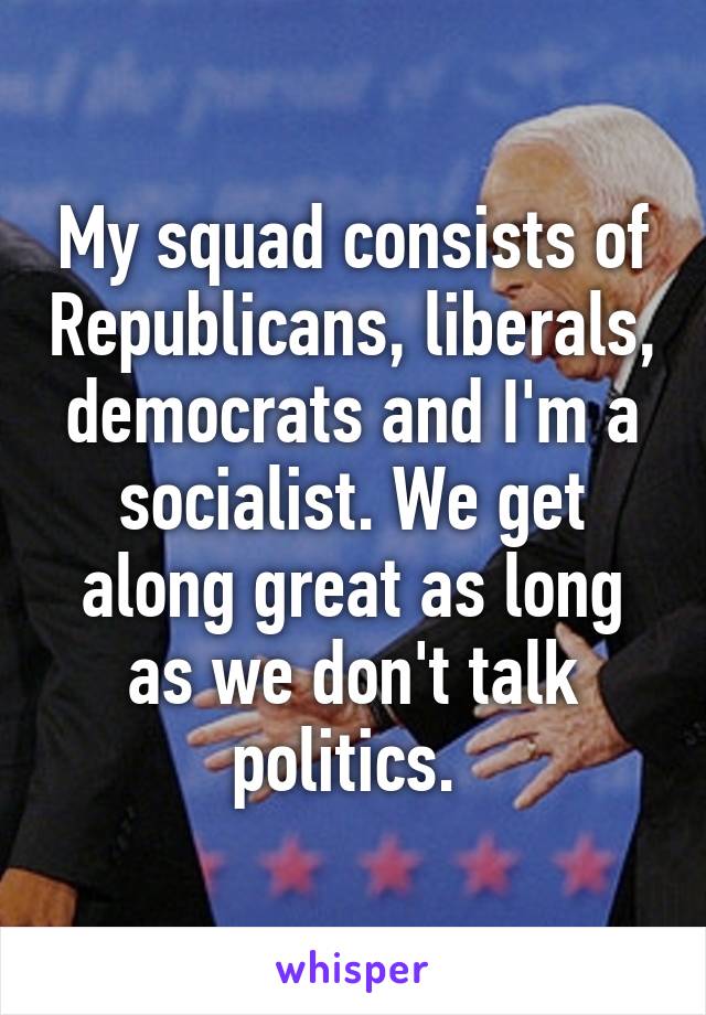 My squad consists of Republicans, liberals, democrats and I'm a socialist. We get along great as long as we don't talk politics. 