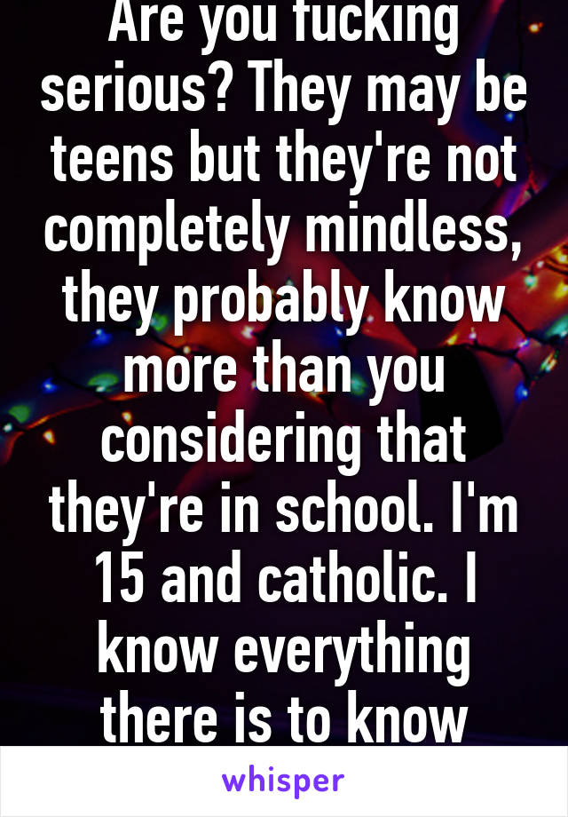 Are you fucking serious? They may be teens but they're not completely mindless, they probably know more than you considering that they're in school. I'm 15 and catholic. I know everything there is to know about the religion. 